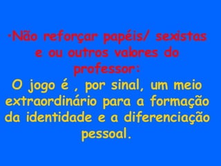 Não reforçar papéis/ sexistas e ou outros valores do professor: O jogo é , por sinal, um meio extraordinário para a formação da identidade e a diferenciação pessoal. 
