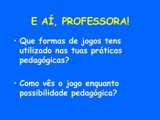 E AÍ, PROFESSORA! Que formas de jogos tens utilizado nas tuas práticas pedagógicas? Como vês o jogo enquanto possibilidade pedagógica? 