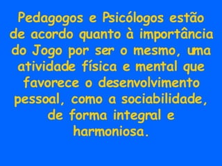 Pedagogos e Psicólogos estão de acordo quanto à importância do Jogo por ser o mesmo, uma atividade física e mental que favorece o desenvolvimento pessoal, como a sociabilidade, de forma integral e harmoniosa. 