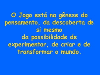 O Jogo está na gênese do pensamento, da descoberta de si mesmo da possibilidade de experimentar, de criar e de transformar o mundo. 