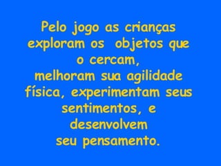 Pelo jogo as crianças exploram os  objetos que o cercam, melhoram sua agilidade física, experimentam seus sentimentos, e desenvolvem seu pensamento. 