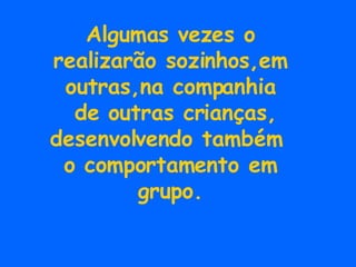 Algumas vezes o realizarão sozinhos,em outras,na companhia de outras crianças, desenvolvendo também  o comportamento em grupo. 