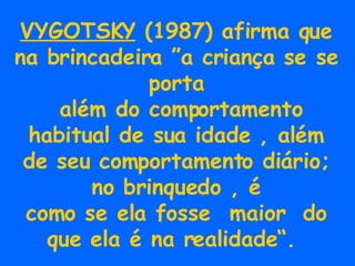 VYGOTSKY  (1987) afirma que na brincadeira ”a criança se se porta além do comportamento habitual de sua idade , além de seu comportamento diário; no brinquedo , é como se ela fosse  maior  do que ela é na realidade“.  