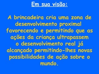 Em sua visão: A brincadeira cria uma zona de desenvolvimento proximal  favorecendo e permitindo que as ações da criança ultrapassem o desenvolvimento real já  alcançado permitindo-lhes novas possibilidades de ação sobre o mundo. 