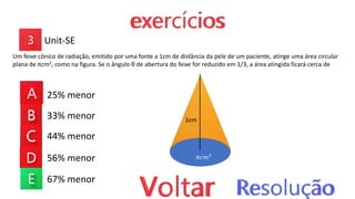 25% menor
33% menor
44% menor
56% menor
67% menor
Unit-SE
Um feixe cônico de radiação, emitido por uma fonte a 1cm de distância da pele de um paciente, atinge uma área circular
plana de πcm2, como na figura. Se o ângulo θ de abertura do feixe for reduzido em 1/3, a área atingida ficará cerca de
1cm
𝜋𝑐𝑚²
 