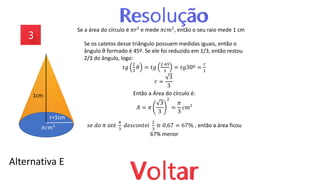Alternativa E
Se a área do círculo é 𝜋𝑟² e mede 𝜋𝑐𝑚², então o seu raio mede 1 cm
Se os catetos desse triângulo possuem medidas iguais, então o
ângulo θ formado é 45º. Se ele foi reduzido em 1/3, então restou
2/3 do ângulo, logo:
𝑡𝑔
2
3
𝜃 = 𝑡𝑔
2∙45
3
= 𝑡𝑔30º =
𝑟
1
𝑟 =
3
3
Então a Área do círculo é:
𝐴 = 𝜋
3
3
2
=
𝜋
3
𝑐𝑚²
1cm
𝜋𝑐𝑚²
r=1cm
𝑠𝑒 𝑑𝑜 𝜋 𝑎𝑡é
𝜋
3
𝑑𝑒𝑠𝑐𝑜𝑛𝑡𝑒𝑖
2
3
≅ 0,67 = 67% , então a área ficou
67% menor
 