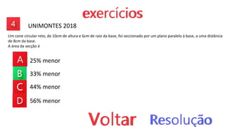 25% menor
33% menor
44% menor
56% menor
UNIMONTES 2018
Um cone circular reto, de 10cm de altura e 6cm de raio da base, foi seccionado por um plano paralelo à base, a uma distância
de 8cm da base.
A área da secção é
 