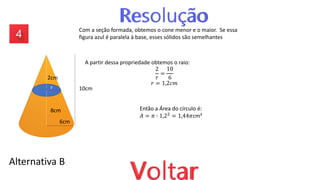 Alternativa B
Com a seção formada, obtemos o cone menor e o maior. Se essa
figura azul é paralela à base, esses sólidos são semelhantes
A partir dessa propriedade obtemos o raio:
2
𝑟
=
10
6
𝑟 = 1,2𝑐𝑚
Então a Área do círculo é:
𝐴 = 𝜋 ∙ 1,22 = 1,44𝜋cm²
2cm
8cm
10cm
6cm
r
 