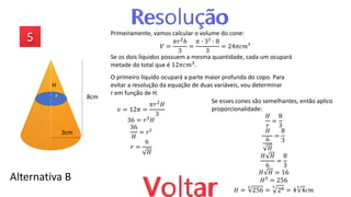 Alternativa B
Primeiramente, vamos calcular o volume do cone:
𝑉 =
𝜋𝑟2ℎ
3
=
𝜋 ∙ 3² ∙ 8
3
= 24𝜋𝑐𝑚³
Se os dois líquidos possuem a mesma quantidade, cada um ocupará
metade do total que é 12𝜋𝑐𝑚3
.
O primeiro líquido ocupará a parte maior profunda do copo. Para
evitar a resolução da equação de duas variáveis, vou determinar
r em função de H.
𝑣 = 12𝜋 =
𝜋𝑟2𝐻
3
36 = 𝑟2𝐻
36
𝐻
= 𝑟²
𝑟 =
6
𝐻
H
8cm
3cm
r
Se esses cones são semelhantes, então aplico
proporcionalidade:
𝐻
𝑟
=
8
3
𝐻
6
𝐻
=
8
3
𝐻 𝐻
6
=
8
3
𝐻 𝐻 = 16
𝐻3
= 256
𝐻 =
3
256 =
3
28 = 4
3
4𝑐𝑚
 