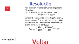 Alternativa A
Para começar, devemos converter cm para dm:
20cm=2dm
Depois, calcularemos o volume do cubo
𝑉 = 𝑙3
= 23
= 8𝑑𝑚³
Se 4dm³ é o volume não ocupado pelas esferas,
então resta 4dm³ para o volume ocupado pelas
1000 esferas. Para determinar o volume de cada
esfera, basta dividir por 1000:
𝑉𝑒𝑠𝑓𝑒𝑟𝑎 =
4𝑑𝑚³
1000
=
4000𝑐𝑚³
1000
= 4𝑐𝑚³
 
