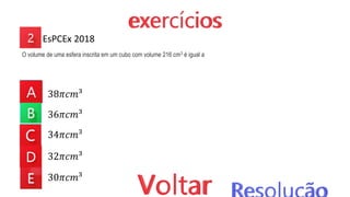 38𝜋𝑐𝑚³
36𝜋𝑐𝑚³
34𝜋𝑐𝑚³
32𝜋𝑐𝑚³
30𝜋𝑐𝑚³
EsPCEx 2018
O volume de uma esfera inscrita em um cubo com volume 216 cm3 é igual a
 
