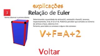 Vamos observar o prisma abaixo:
Determinando a quantidade de vértices(V), arestas(A) e faces(F), teremos,
respectivamente, V=8, A=12 e F=6. Podemos perceber que somados os números
de vértices e faces, obtemos A+2.
Portanto, para todos os convexos e alguns não convexos:
 