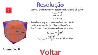 Alternativa B
Vamos, primeiramente, determinar a aresta do cubo:
𝑉𝑐𝑢𝑏𝑜 = 𝑎³
216 = 𝑎³
𝑎 = 6𝑐𝑚
Percebemos que o raio da esfera inscrita é a
metade da aresta do cubo, então r=3cm.
Por fim, determinamos o volume da esfera
𝑉𝑒𝑠𝑓𝑒𝑟𝑎 =
4
3
𝜋𝑟³
𝑉𝑒𝑠𝑓𝑒𝑟𝑎 =
4𝜋 ∙ 3³
3
= 4𝜋 ∙ 32 = 36𝜋
r
 