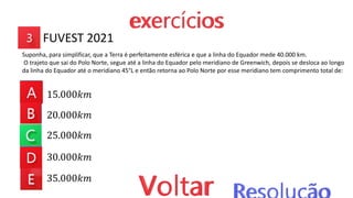 15.000𝑘𝑚
20.000𝑘𝑚
25.000𝑘𝑚
30.000𝑘𝑚
35.000𝑘𝑚
Suponha, para simplificar, que a Terra é perfeitamente esférica e que a linha do Equador mede 40.000 km.
O trajeto que sai do Polo Norte, segue até a linha do Equador pelo meridiano de Greenwich, depois se desloca ao longo
da linha do Equador até o meridiano 45°L e então retorna ao Polo Norte por esse meridiano tem comprimento total de:
FUVEST 2021
 