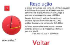 Alternativa C
o ângulo formado do polo norte até a linha do equador
é de 90º que é um quarto de 40.000km que é o
comprimento da circunferência máxima, logo, o
primeiro percurso vertical mede 10.000km
Depois, deslocou 45º ao leste, formando um
arco que equivale a um oitavo de 40.000km,
então o deslocamento horizontal é de 5.000km
45º
90º
O último percurso horizontal possui a mesma
distância o inicial que é 10.000km, portanto, o
percurso total é:
2 ∙ 10.000 + 5.000 = 25.000𝑘𝑚
 