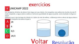 2R
R
R/3
2R/3
Um recipiente cilíndrico de altura h tem água em seu interior. Ao mergulhar uma esfera de chumbo de raio R
neste recipiente, a água cobre a esfera e nenhuma quantidade de água se perde, como ilustrado na figura a
seguir.
Sabendo que o raio da base do cilindro é o dobro do raio da esfera, a diferença entre a altura da água antes e
depois do mergulho da esfera é igual a
UNICAMP 2022
 