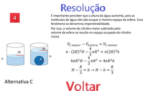 Alternativa C
É importante perceber que a altura da água aumenta, pois as
moléculas de água não vão ocupar o mesmo espaço da esfera. Esse
fenômeno se denomina impenetrabilidade.
Por isso, o volume do cilindro maior subtraído pelo
volume da esfera se resulta no espaço ocupado do cilindro
inicial.
𝑉𝐶 𝑚𝑎𝑖𝑜𝑟 − 𝑉𝑒𝑠𝑓𝑒𝑟𝑎 = 𝑉𝐶 𝑚𝑒𝑛𝑜𝑟
𝜋 ∙ 2𝑅 2𝐻 −
4
3
𝜋𝑅3 = 𝜋 2𝑅 2ℎ
4𝜋𝑅2𝐻 −
4
3
𝜋𝑅3 = 4𝜋𝑅2ℎ
𝐻 −
𝑅
3
= ℎ → 𝐻 − ℎ =
𝑅
3
h
H
2R
2R
R
 