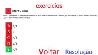 1/9
3
4/3
1/3
4/9
UNIFAN 2020
Qual a razão entre as áreas das superfícies de duas esferas concêntricas, sabendo que o diâmetro da esfera interna equivale a
2/3 do diâmetro da esfera externa?
 