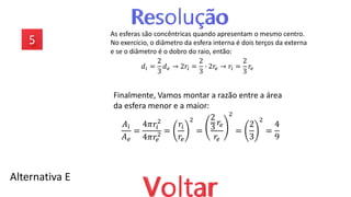 Alternativa E
As esferas são concêntricas quando apresentam o mesmo centro.
No exercício, o diâmetro da esfera interna é dois terços da externa
e se o diâmetro é o dobro do raio, então:
𝑑𝑖 =
2
3
𝑑𝑒 → 2𝑟𝑖 =
2
3
∙ 2𝑟𝑒 → 𝑟𝑖 =
2
3
𝑟𝑒
Finalmente, Vamos montar a razão entre a área
da esfera menor e a maior:
𝐴𝑖
𝐴𝑒
=
4𝜋𝑟𝑖
2
4𝜋𝑟𝑒
2 =
𝑟𝑖
𝑟𝑒
2
=
2
3
𝑟𝑒
𝑟𝑒
2
=
2
3
2
=
4
9
 