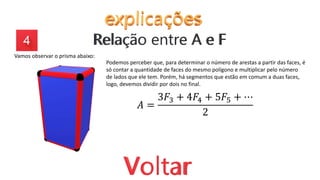 Vamos observar o prisma abaixo:
Podemos perceber que, para determinar o número de arestas a partir das faces, é
só contar a quantidade de faces do mesmo polígono e multiplicar pelo número
de lados que ele tem. Porém, há segmentos que estão em comum a duas faces,
logo, devemos dividir por dois no final.
𝐴 =
3𝐹3 + 4𝐹4 + 5𝐹5 + ⋯
2
 