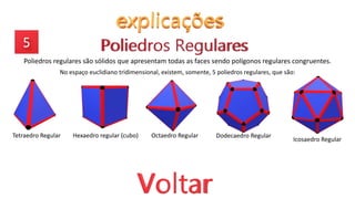 Poliedros regulares são sólidos que apresentam todas as faces sendo polígonos regulares congruentes.
No espaço euclidiano tridimensional, existem, somente, 5 poliedros regulares, que são:
Tetraedro Regular Hexaedro regular (cubo) Octaedro Regular Dodecaedro Regular
Icosaedro Regular
 
