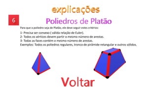 Para que o poliedro seja de Platão, ele deve seguir estes critérios:
1- Precisa ser convexo ( válida relação de Euler).
2- Todos os vértices devem partir o mesmo número de arestas.
3- Todas as faces contém o mesmo número de arestas.
Exemplos: Todos os poliedros regulares, tronco de pirâmide retangular e outros sólidos.
 