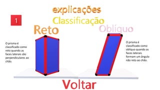 O prisma é
classificado como
reto quando as
faces laterais são
perpendiculares ao
chão.
O prisma é
classificado como
oblíquo quando as
faces laterais
formam um ângulo
não reto ao chão.
 