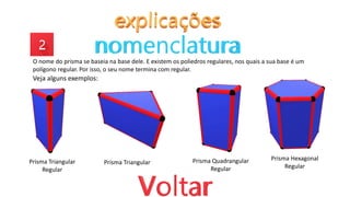 O nome do prisma se baseia na base dele. E existem os poliedros regulares, nos quais a sua base é um
polígono regular. Por isso, o seu nome termina com regular.
Veja alguns exemplos:
Prisma Triangular
Regular
Prisma Triangular Prisma Quadrangular
Regular
Prisma Hexagonal
Regular
 
