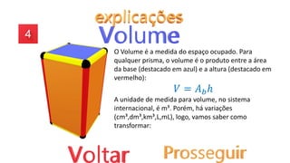 O Volume é a medida do espaço ocupado. Para
qualquer prisma, o volume é o produto entre a área
da base (destacado em azul) e a altura (destacado em
vermelho):
𝑉 = 𝐴𝑏ℎ
A unidade de medida para volume, no sistema
internacional, é m³. Porém, há variações
(cm³,dm³,km³,L,mL), logo, vamos saber como
transformar:
 