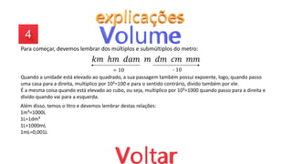 Para começar, devemos lembrar dos múltiplos e submúltiplos do metro:
𝑘𝑚 ℎ𝑚 𝑑𝑎𝑚 𝑚 𝑑𝑚 𝑐𝑚 𝑚𝑚
∙ 10
÷ 10
Quando a unidade está elevado ao quadrado, a sua passagem também possui expoente, logo, quando passo
uma casa para a direita, multiplico por 10²=100 e para o sentido contrário, divido também por ele.
É a mesma coisa quando está elevado ao cubo, ou seja, multiplico por 10³=1000 quando passo para a direita e
divido quando vai para a esquerda.
Além disso, temos o litro e devemos lembrar destas relações:
1m³=1000L
1L=1dm³
1L=1000mL
1mL=0,001L
 