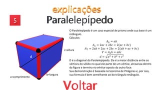 O Paralelepípedo é um caso especial de prisma onde sua base é um
retângulo.
Cálculos:
𝐴𝑏 = 𝑎𝑏
𝐴𝐿 = 2𝑎𝑐 + 2𝑏𝑐 = 2(𝑎𝑐 + 𝑏𝑐)
𝐴𝑇 = 2𝑎𝑏 + 2𝑎𝑐 + 2𝑏𝑐 = 2(𝑎𝑏 + 𝑎𝑐 + 𝑏𝑐)
𝑉 = 𝐴𝑏ℎ = 𝑎𝑏𝑐
𝑑 = 𝑎2 + 𝑏2 + 𝑐²
D é a diagonal do Paralelepípedo. Ele é a maior distância entre os
vértices do sólido no qual ele parte de um vértice, atravessa dentro
da figura e termina no vértice oposto da outra face.
Sua demonstração é baseada no teorema de Pitágoras e, por isso,
sua formula é bem semelhante ao do triângulo retângulo.
d
a=comprimento
b=largura
c=altura
 