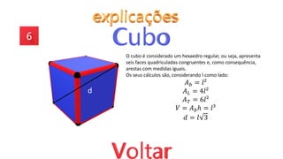 O cubo é considerado um hexaedro regular, ou seja, apresenta
seis faces quadriculadas congruentes e, como consequência,
arestas com medidas iguais.
Os seus cálculos são, considerando l como lado:
𝐴𝑏 = 𝑙²
𝐴𝐿 = 4𝑙²
𝐴𝑇 = 6𝑙²
𝑉 = 𝐴𝑏ℎ = 𝑙³
𝑑 = 𝑙 3
d
 