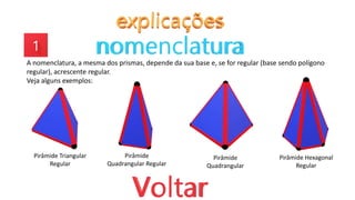 A nomenclatura, a mesma dos prismas, depende da sua base e, se for regular (base sendo polígono
regular), acrescente regular.
Veja alguns exemplos:
Pirâmide Triangular
Regular
Pirâmide
Quadrangular Regular
Pirâmide
Quadrangular
Pirâmide Hexagonal
Regular
 
