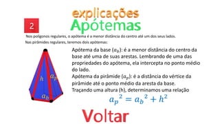 Nos polígonos regulares, o apótema é a menor distância do centro até um dos seus lados.
Nas pirâmides regulares, teremos dois apótemas:
𝑎𝑝
𝑎𝑏
ℎ
Apótema da base (𝑎𝑏): é a menor distância do centro da
base até uma de suas arestas. Lembrando de uma das
propriedades do apótema, ela intercepta no ponto médio
do lado.
Apótema da pirâmide (𝑎𝑝): é a distância do vértice da
pirâmide até o ponto médio da aresta da base.
Traçando uma altura (h), determinamos uma relação
𝑎𝑝² = 𝑎𝑏² + ℎ²
 
