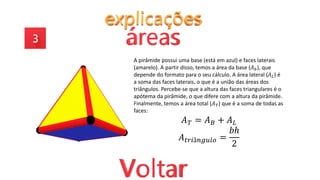 A pirâmide possui uma base (está em azul) e faces laterais
(amarelo). A partir disso, temos a área da base (𝐴𝑏), que
depende do formato para o seu cálculo. A área lateral (𝐴𝐿) é
a soma das faces laterais, o que é a união das áreas dos
triângulos. Percebe-se que a altura das faces triangulares é o
apótema da pirâmide, o que difere com a altura da pirâmide.
Finalmente, temos a área total (𝐴𝑇) que é a soma de todas as
faces:
𝐴𝑇 = 𝐴𝐵 + 𝐴𝐿
𝐴𝑡𝑟𝑖â𝑛𝑔𝑢𝑙𝑜 =
𝑏ℎ
2
 
