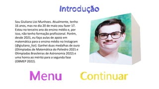 Sou Giuliano Lioi Munhoes. Atualmente, tenho
16 anos, mas no dia 20 de maio vou fazer 17.
Estou no terceiro ano do ensino médio e, por
isso, não tenho formação profissional. Porém,
desde 2021, eu faço aulas de apoio em
matemática para o ensino médio no Instagram
(@giuliano_lioi). Ganhei duas medalhas de ouro
(Olimpíadas de Matemática do Poliedro 2021 e
Olimpíadas Brasileiras de Astronomia 2022) e
uma honra ao mérito para a segunda fase
(OBMEP 2022).
 