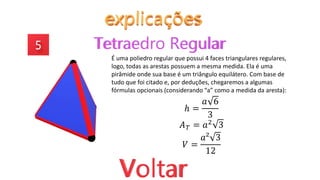 É uma poliedro regular que possui 4 faces triangulares regulares,
logo, todas as arestas possuem a mesma medida. Ela é uma
pirâmide onde sua base é um triângulo equilátero. Com base de
tudo que foi citado e, por deduções, chegaremos a algumas
fórmulas opcionais (considerando “a” como a medida da aresta):
ℎ =
𝑎 6
3
𝐴𝑇 = 𝑎2 3
𝑉 =
𝑎² 3
12
 
