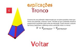 O tronco de uma pirâmide é determinada por um plano paralelo a base que
limita uma pirâmide, o famoso “corte”. Percebe-se que a pirâmide amarela é
proporcional à pirâmide maior antes da interseção. E para calcular o volume
do tronco, basta fazer a diferença entre a pirâmide maior e a menor:
𝑉 = 𝑉𝑝𝑖𝑟𝑚𝑎𝑖𝑜𝑟 − 𝑉𝑝𝑖𝑟𝑚𝑒𝑛𝑜𝑟
 