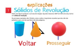Dado uma figura qualquer e um eixo de rotação. Quando rotaciono 360º em torno do eixo, formo
um sólido de revolução.
Os principais exemplos são: Cilindro, cone e esfera. Importante ressaltar que eles não são
poliedros, pois uma de suas faces não são polígonos.
 