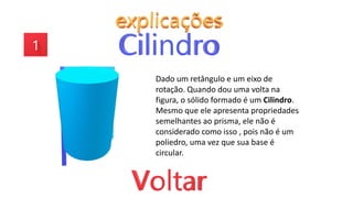 Dado um retângulo e um eixo de
rotação. Quando dou uma volta na
figura, o sólido formado é um Cilindro.
Mesmo que ele apresenta propriedades
semelhantes ao prisma, ele não é
considerado como isso , pois não é um
poliedro, uma vez que sua base é
circular.
 