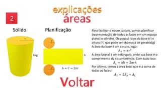 Sólido Planificação
𝑏 = 𝐶 = 2𝜋𝑟
r
h=g h
r
r
Para facilitar o nosso cálculo, vamos planificar
(representação de todas as faces em um espaço
plano) o cilindro. Ele possui raios da base (r) e
altura (h) que pode ser chamada de geratriz(g)
A área da base é um círculo, logo:
𝐴𝑏 = 𝜋𝑟²
A área lateral é um retângulo, onde sua base é o
comprimento da circunferência. Com tudo isso:
𝐴𝐿 = 𝑏ℎ = 2𝜋𝑟ℎ
Por último, temos a área total que é a soma de
todas as faces:
𝐴𝑇 = 2𝐴𝑏 + 𝐴𝐿
 