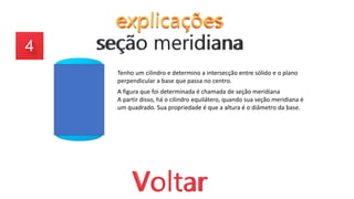Tenho um cilindro e determino a intersecção entre sólido e o plano
perpendicular a base que passa no centro.
A figura que foi determinada é chamada de seção meridiana
A partir disso, há o cilindro equilátero, quando sua seção meridiana é
um quadrado. Sua propriedade é que a altura é o diâmetro da base.
 