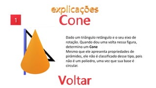 Dado um triângulo retângulo e o seu eixo de
rotação. Quando dou uma volta nessa figura,
determino um Cone
Mesmo que ele apresenta propriedades de
pirâmides, ele não é classificado desse tipo, pois
não é um poliedro, uma vez que sua base é
circular.
 