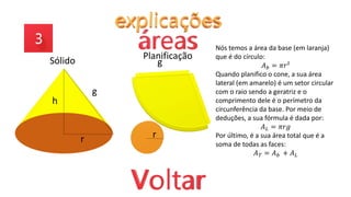 h
r
g
g
r
Sólido Planificação
Nós temos a área da base (em laranja)
que é do círculo:
𝐴𝑏 = 𝜋𝑟²
Quando planifico o cone, a sua área
lateral (em amarelo) é um setor circular
com o raio sendo a geratriz e o
comprimento dele é o perímetro da
circunferência da base. Por meio de
deduções, a sua fórmula é dada por:
𝐴𝐿 = 𝜋𝑟𝑔
Por último, é a sua área total que é a
soma de todas as faces:
𝐴𝑇 = 𝐴𝑏 + 𝐴𝐿
 