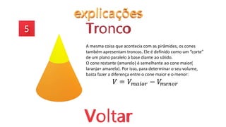 A mesma coisa que acontecia com as pirâmides, os cones
também apresentam troncos. Ele é definido como um “corte”
de um plano paralelo à base diante ao sólido.
O cone restante (amarelo) é semelhante ao cone maior(
laranja+ amarelo). Por isso, para determinar o seu volume,
basta fazer a diferença entre o cone maior e o menor:
𝑉 = 𝑉𝑚𝑎𝑖𝑜𝑟 − 𝑉
𝑚𝑒𝑛𝑜𝑟
 