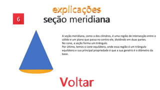 A seção meridiana, como a dos cilindros, é uma região de intersecção entre o
sólido e um plano que passa no centro ele, dividindo em duas partes.
No cone, a seção forma um triângulo.
Por último, temos o cone equilátero, onde essa região é um triângulo
equilátero e sua principal propriedade é que a sua geratriz é o diâmetro da
base.
 