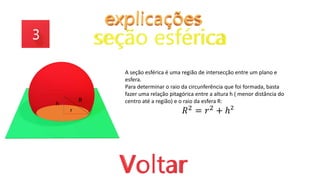 R
h
r
A seção esférica é uma região de intersecção entre um plano e
esfera.
Para determinar o raio da circunferência que foi formada, basta
fazer uma relação pitagórica entre a altura h ( menor distância do
centro até a região) e o raio da esfera R:
𝑅2 = 𝑟2 + ℎ²
 