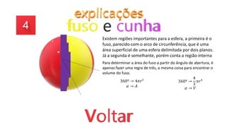 Existem regiões importantes para a esfera, a primeira é o
fuso, parecido com o arco de circunferência, que é uma
área superficial de uma esfera delimitada por dois planos.
Já a segunda é semelhante, porém conta a região interna
Para determinar a área do fuso a partir do ângulo de abertura, é
apenas fazer uma regra de três, a mesma coisa para encontrar o
volume do fuso.
360º → 4𝜋𝑟²
𝛼 → 𝐴
360º →
4
3
𝜋𝑟³
𝛼 → 𝑉
 