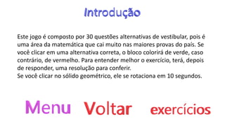 Este jogo é composto por 30 questões alternativas de vestibular, pois é
uma área da matemática que cai muito nas maiores provas do país. Se
você clicar em uma alternativa correta, o bloco colorirá de verde, caso
contrário, de vermelho. Para entender melhor o exercício, terá, depois
de responder, uma resolução para conferir.
Se você clicar no sólido geométrico, ele se rotaciona em 10 segundos.
 