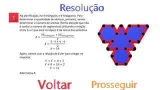 Na planificação, há 4 triângulos e 4 hexágonos. Para
determinar a quantidade de vértices, primeiro, vamos
determinar o número de arestas (Tenha atenção que não
é contar o número de segmentos) utilizando a relação
entre A e F que está no tópico 4 da teoria dos poliedros.
𝐴 =
3𝐹𝑡𝑟𝑖â𝑛𝑔𝑢𝑙𝑜 + 6𝐹ℎ𝑒𝑥𝑎𝑔𝑜𝑛𝑎𝑖𝑠
2
𝐴 =
3 ∙ 4 + 6 ∙ 4
2
𝐴 = 18
Agora, vamos usar a relação de Euler para chegar na
resposta:
𝑉 + 𝐹 = 𝐴 + 2
𝑉 + 8 = 18 + 2
𝑉 = 12
Alternativa A
 
